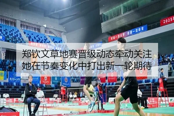 郑钦文草地赛晋级动态牵动关注 她在节奏变化中打出新一轮期待